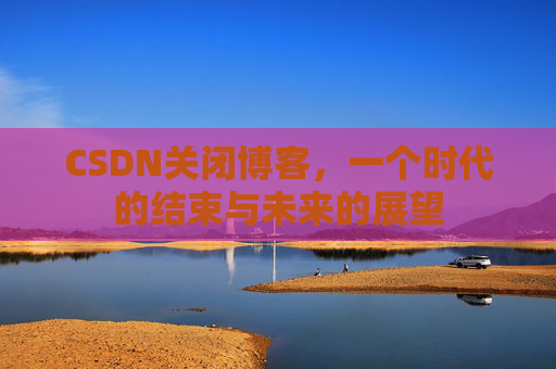 CSDN关闭博客，一个时代的结束与未来的展望
